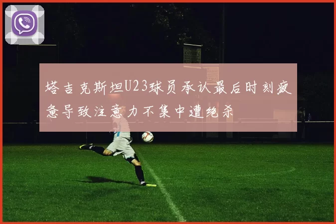 塔吉克斯坦U23球员承认最后时刻疲惫导致注意力不集中遭绝杀