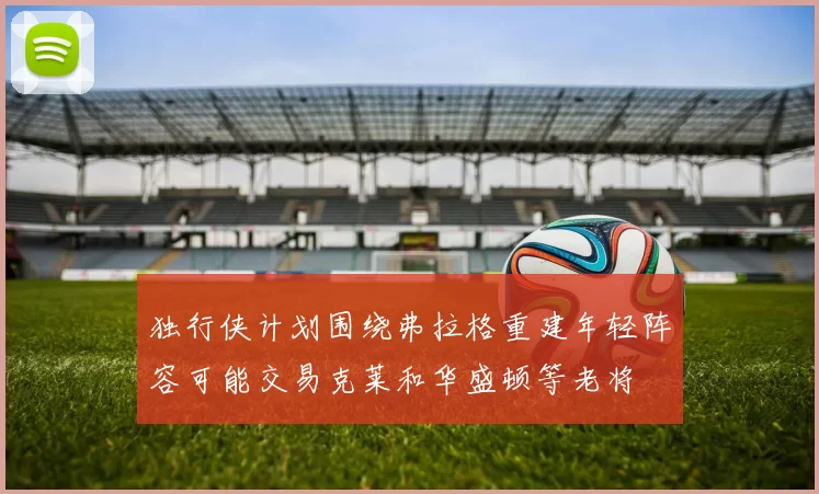 独行侠计划围绕弗拉格重建年轻阵容可能交易克莱和华盛顿等老将