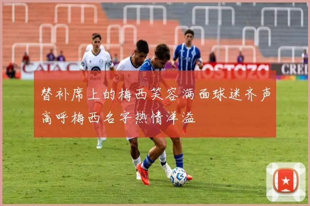 替补席上的梅西笑容满面球迷齐声高呼梅西名字热情洋溢