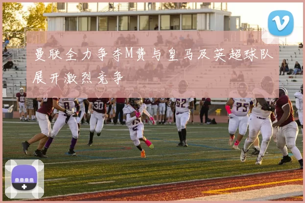 曼联全力争夺M费与皇马及英超球队展开激烈竞争