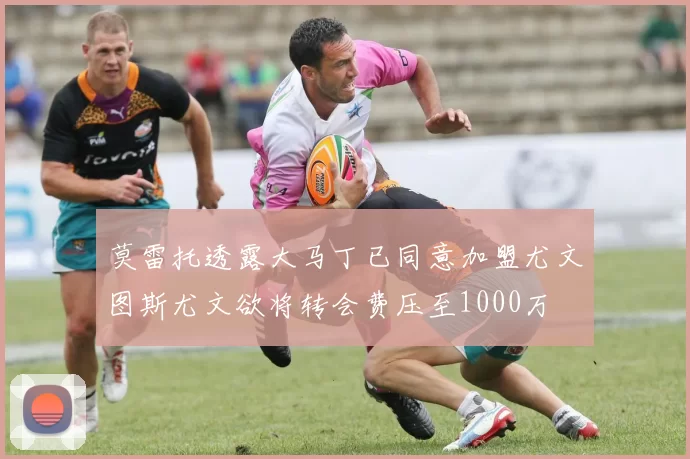 莫雷托透露大马丁已同意加盟尤文图斯尤文欲将转会费压至1000万