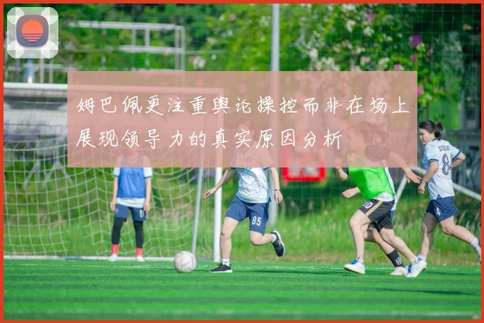 姆巴佩更注重舆论操控而非在场上展现领导力的真实原因分析