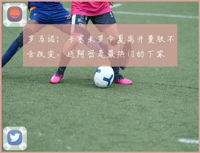 罗马诺：卡塞米罗今夏离开曼联不会改变，迈阿密是最热门的下家