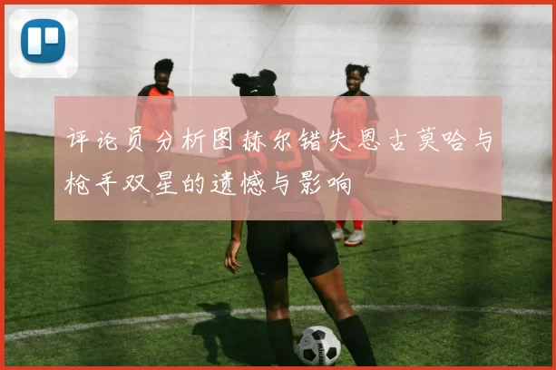 评论员分析图赫尔错失恩古莫哈与枪手双星的遗憾与影响