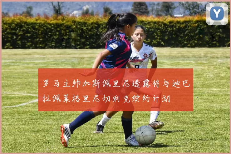 罗马主帅加斯佩里尼透露将与迪巴拉佩莱格里尼切利克续约计划