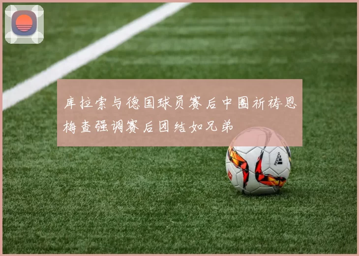 库拉索与德国球员赛后中圈祈祷恩梅查强调赛后团结如兄弟