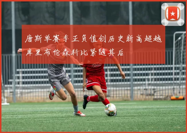 唐斯单赛季正负值创历史新高超越库里布伦森科比紧随其后