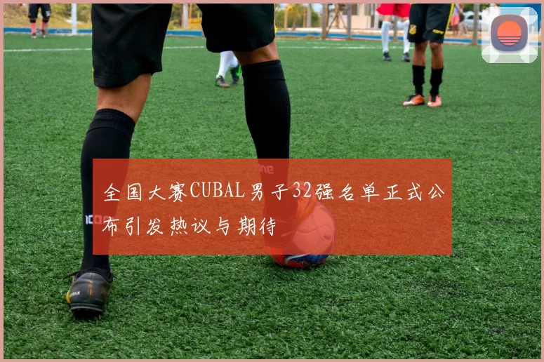 全国大赛CUBAL男子32强名单正式公布引发热议与期待