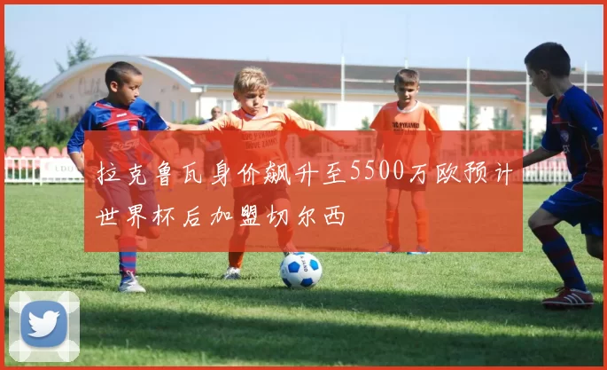拉克鲁瓦身价飙升至5500万欧预计世界杯后加盟切尔西