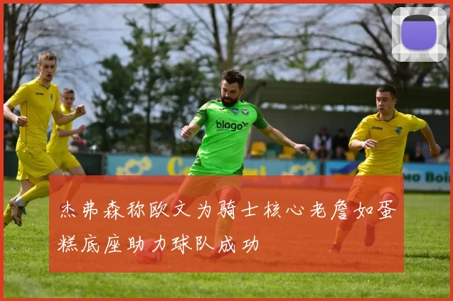 杰弗森称欧文为骑士核心老詹如蛋糕底座助力球队成功