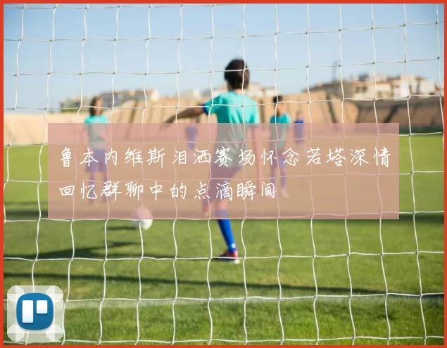 鲁本内维斯泪洒赛场怀念若塔深情回忆群聊中的点滴瞬间