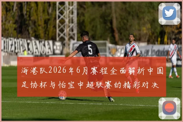 海港队2026年6月赛程全面解析中国足协杯与怡宝中超联赛的精彩对决