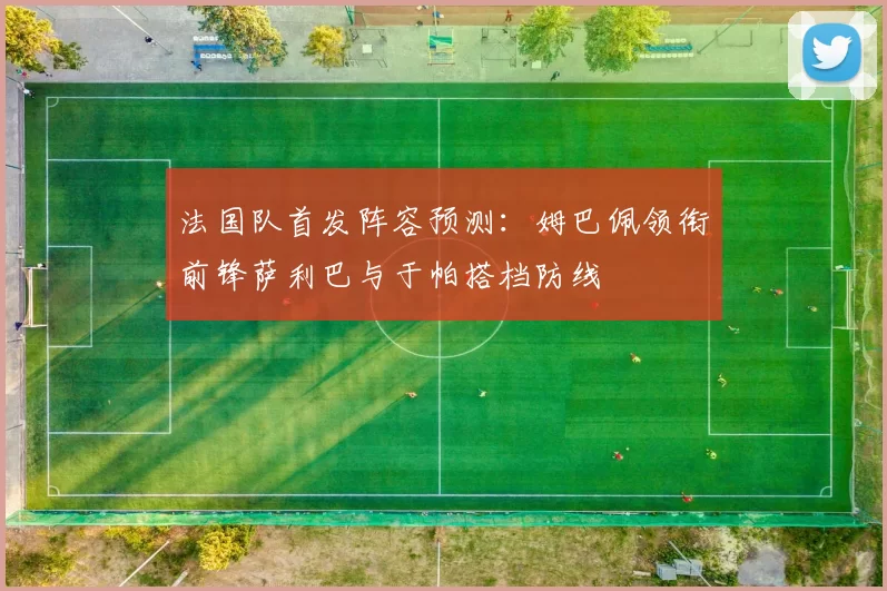法国队首发阵容预测：姆巴佩领衔前锋萨利巴与于帕搭档防线
