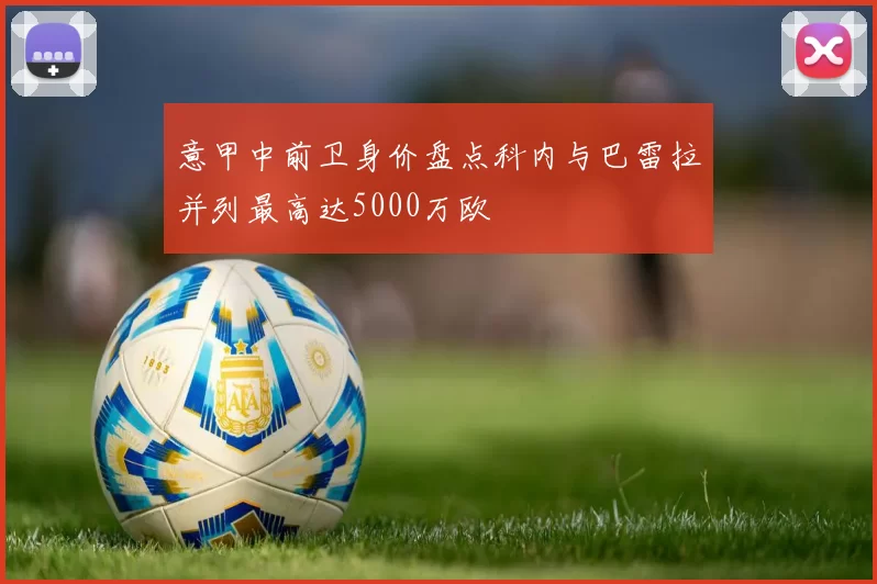 意甲中前卫身价盘点科内与巴雷拉并列最高达5000万欧