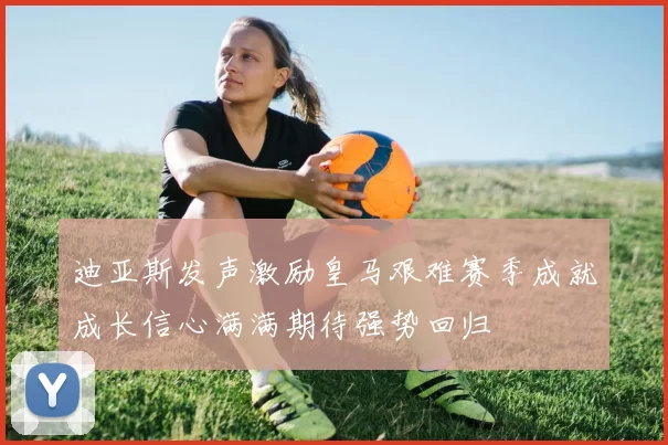 迪亚斯发声激励皇马艰难赛季成就成长信心满满期待强势回归