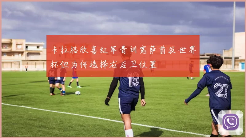 卡拉格欣喜红军青训宽萨首发世界杯但为何选择右后卫位置