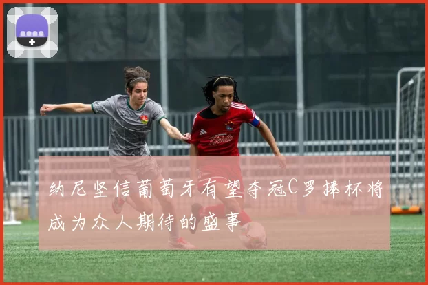 纳尼坚信葡萄牙有望夺冠C罗捧杯将成为众人期待的盛事