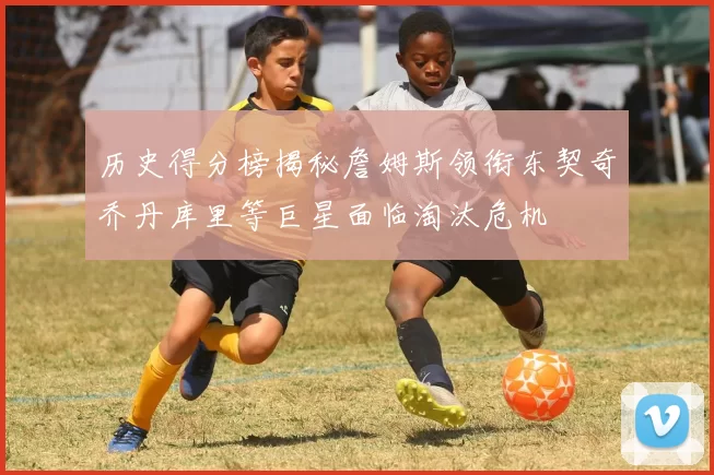 历史得分榜揭秘詹姆斯领衔东契奇乔丹库里等巨星面临淘汰危机