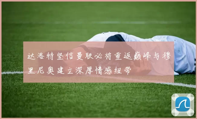 达洛特坚信曼联必将重返巅峰与穆里尼奥建立深厚情感纽带