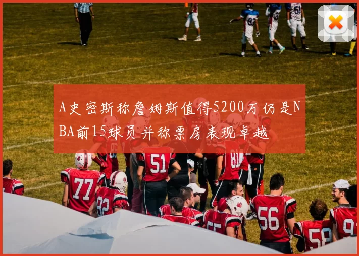 A史密斯称詹姆斯值得5200万仍是NBA前15球员并称票房表现卓越