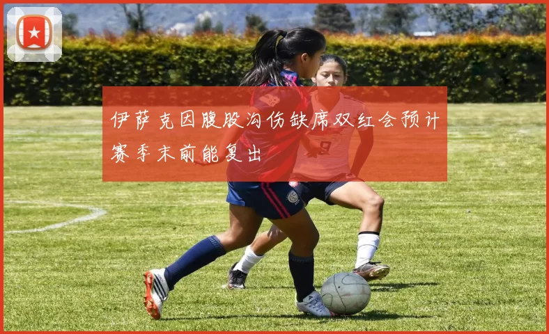 伊萨克因腹股沟伤缺席双红会预计赛季末前能复出