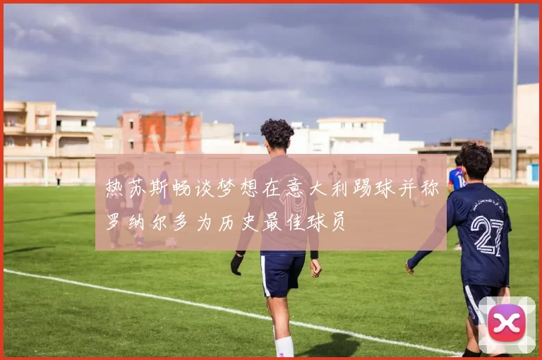 热苏斯畅谈梦想在意大利踢球并称罗纳尔多为历史最佳球员